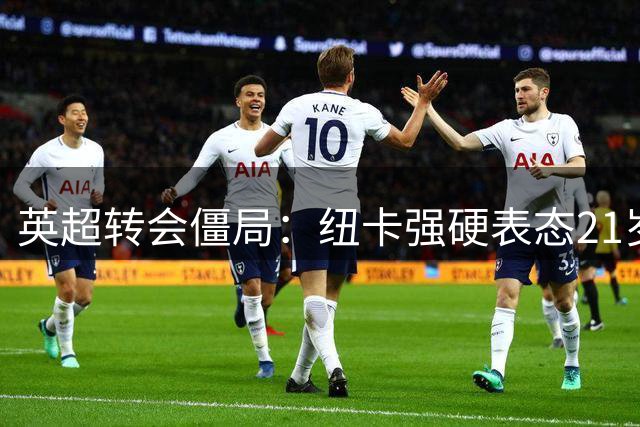 英超转会僵局：纽卡强硬表态21岁主力左闸非卖 曼联补强计划受阻
